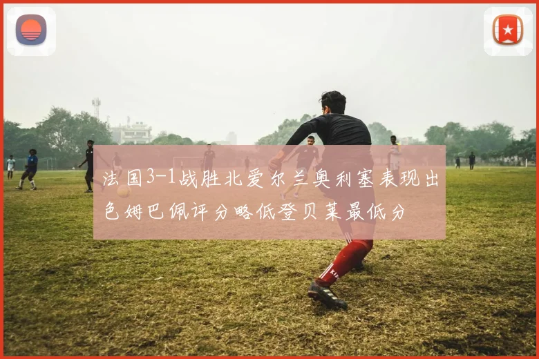 法国3-1战胜北爱尔兰奥利塞表现出色姆巴佩评分略低登贝莱最低分