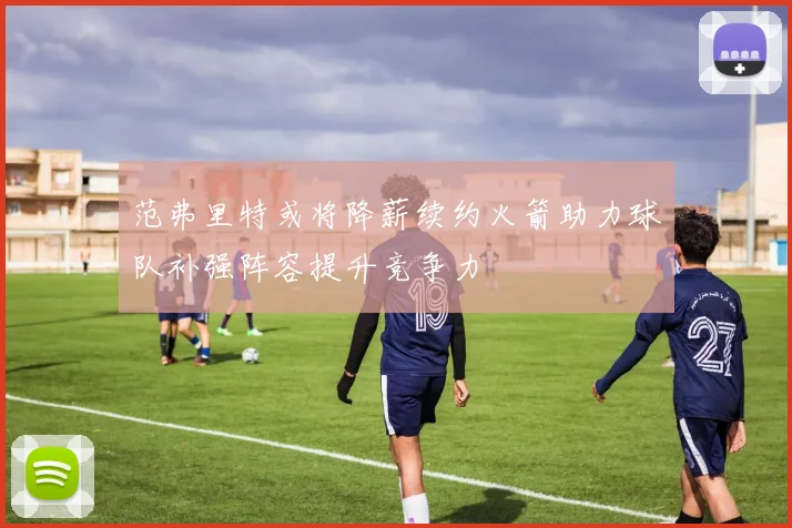 范弗里特或将降薪续约火箭助力球队补强阵容提升竞争力