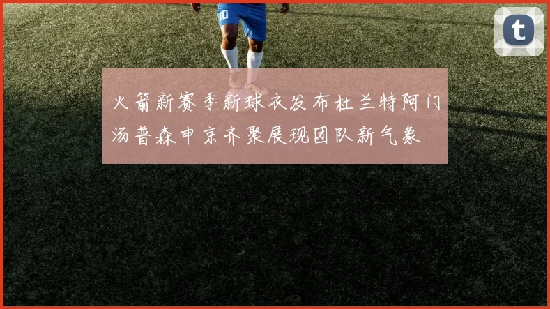 火箭新赛季新球衣发布杜兰特阿门汤普森申京齐聚展现团队新气象