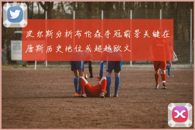 皮尔斯分析布伦森夺冠前景关键在唐斯历史地位或超越欧文